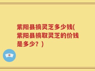 紫阳县摘灵芝多少钱(紫阳县摘取灵芝的价钱是多少？)