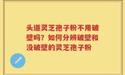 头道灵芝孢子粉不用破壁吗？如何分辨破壁和没破壁的灵芝孢子粉