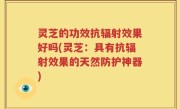 灵芝的功效抗辐射效果好吗(灵芝：具有抗辐射效果的天然防护神器)