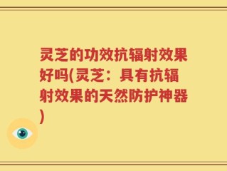 灵芝的功效抗辐射效果好吗(灵芝：具有抗辐射效果的天然防护神器)