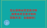 怎么获得水灵芝孢子粉_探索水灵芝孢子粉的获取方法：全面解析)
