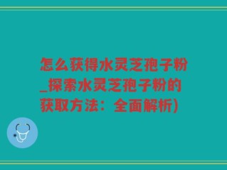 怎么获得水灵芝孢子粉_探索水灵芝孢子粉的获取方法：全面解析)