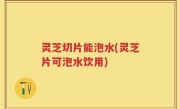灵芝切片能泡水(灵芝片可泡水饮用)