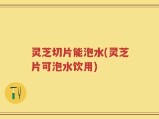灵芝切片能泡水(灵芝片可泡水饮用)