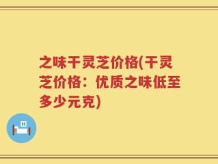 之味干灵芝价格(干灵芝价格：优质之味低至多少元克)