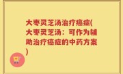 大枣灵芝汤治疗癌症(大枣灵芝汤：可作为辅助治疗癌症的中药方案)