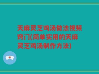 天麻灵芝鸡汤做法视频窍门(简单实用的天麻灵芝鸡汤制作方法)
