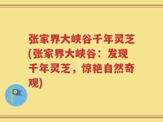 张家界大峡谷千年灵芝(张家界大峡谷：发现千年灵芝，惊艳自然奇观)
