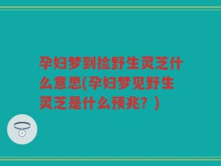孕妇梦到捡野生灵芝什么意思(孕妇梦见野生灵芝是什么预兆？)