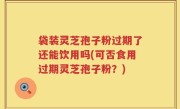 袋装灵芝孢子粉过期了还能饮用吗(可否食用过期灵芝孢子粉？)