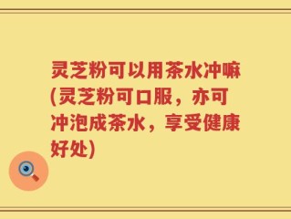 灵芝粉可以用茶水冲嘛(灵芝粉可口服，亦可冲泡成茶水，享受健康好处)