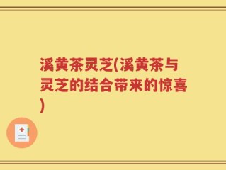 溪黄茶灵芝(溪黄茶与灵芝的结合带来的惊喜)