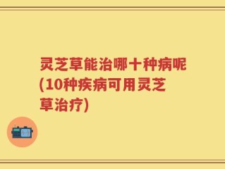 灵芝草能治哪十种病呢(10种疾病可用灵芝草治疗)
