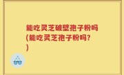 能吃灵芝破壁孢子粉吗(能吃灵芝孢子粉吗？)