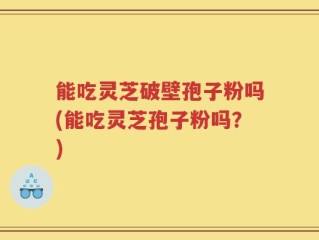 能吃灵芝破壁孢子粉吗(能吃灵芝孢子粉吗？)