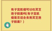 有子宫肌瘤可以吃灵芝孢子胶囊吗(有子宫肌瘤是否适合食用灵芝孢子胶囊？)