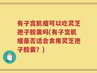 有子宫肌瘤可以吃灵芝孢子胶囊吗(有子宫肌瘤是否适合食用灵芝孢子胶囊？)