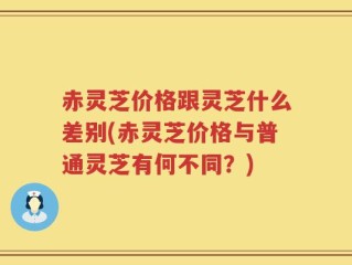 赤灵芝价格跟灵芝什么差别(赤灵芝价格与普通灵芝有何不同？)