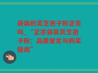 袋装的灵芝孢子粉正宗吗_“正宗袋装灵芝孢子粉：品质鉴定与购买指南”