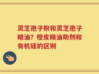 灵芝孢子粉和灵芝孢子精油？橙皮精油助剂和有机硅的区别