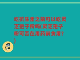 吃抗生素之前可以吃灵芝孢子粉吗(灵芝孢子粉可否在用药前食用？)