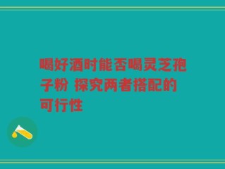 喝好酒时能否喝灵芝孢子粉 探究两者搭配的可行性