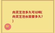 肉灵芝泡多久可以喝(肉灵芝泡水需要多久？)