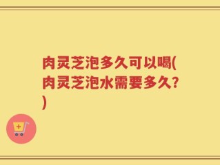 肉灵芝泡多久可以喝(肉灵芝泡水需要多久？)