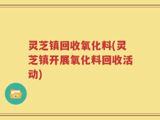 灵芝镇回收氧化料(灵芝镇开展氧化料回收活动)