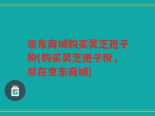 京东商城购买灵芝孢子粉(购买灵芝孢子粉，尽在京东商城)