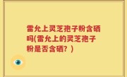 雷允上灵芝孢子粉含硒吗(雷允上的灵芝孢子粉是否含硒？)