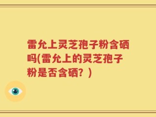 雷允上灵芝孢子粉含硒吗(雷允上的灵芝孢子粉是否含硒？)