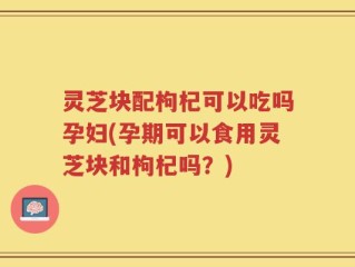 灵芝块配枸杞可以吃吗孕妇(孕期可以食用灵芝块和枸杞吗？)