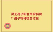 灵芝孢子粉北京农科院？孢子粉种植全过程