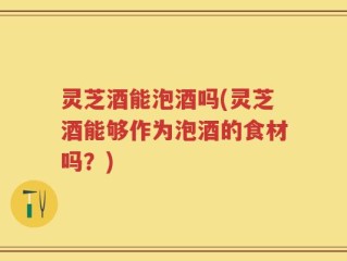 灵芝酒能泡酒吗(灵芝酒能够作为泡酒的食材吗？)