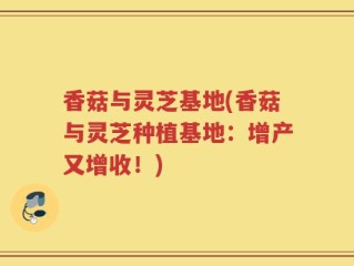 香菇与灵芝基地(香菇与灵芝种植基地：增产又增收！)