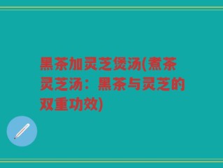 黑茶加灵芝煲汤(煮茶灵芝汤：黑茶与灵芝的双重功效)