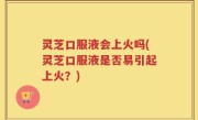 灵芝口服液会上火吗(灵芝口服液是否易引起上火？)