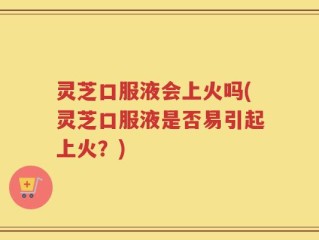 灵芝口服液会上火吗(灵芝口服液是否易引起上火？)