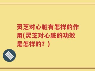 灵芝对心脏有怎样的作用(灵芝对心脏的功效是怎样的？)