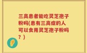 三高患者能吃灵芝孢子粉吗(患有三高症的人可以食用灵芝孢子粉吗？)