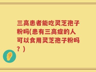 三高患者能吃灵芝孢子粉吗(患有三高症的人可以食用灵芝孢子粉吗？)