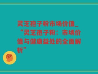 灵芝孢子粉市场价值_“灵芝孢子粉：市场价值与健康益处的全面解析”