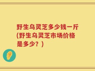 野生乌灵芝多少钱一斤(野生乌灵芝市场价格是多少？)