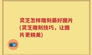 灵芝怎样雕刻最好图片(灵芝雕刻技巧，让图片更精美)