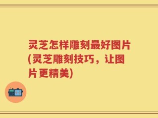 灵芝怎样雕刻最好图片(灵芝雕刻技巧，让图片更精美)