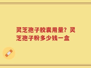 灵芝孢子胶囊用量？灵芝孢子粉多少钱一盒
