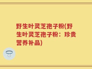 野生叶灵芝孢子粉(野生叶灵芝孢子粉：珍贵营养补品)