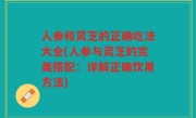 人参和灵芝的正确吃法大全(人参与灵芝的完美搭配：详解正确饮用方法)