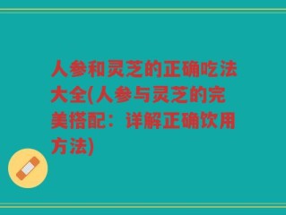 人参和灵芝的正确吃法大全(人参与灵芝的完美搭配：详解正确饮用方法)